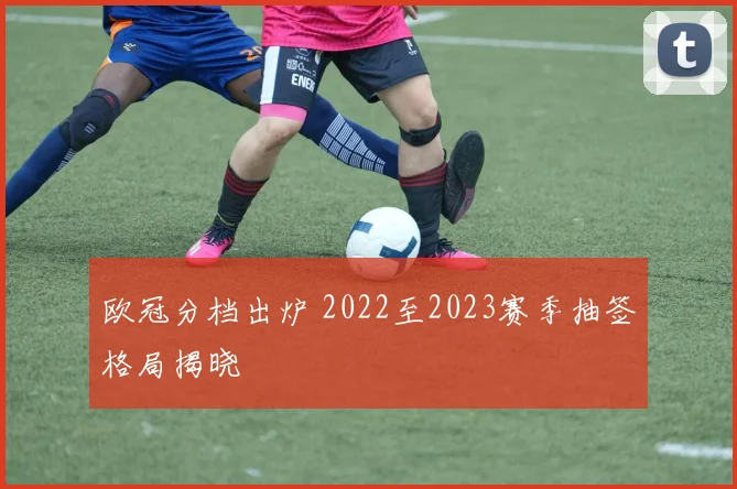 欧冠分档出炉 2022至2023赛季抽签格局揭晓