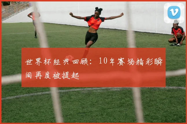 世界杯经典回顾：10年赛场精彩瞬间再度被提起
