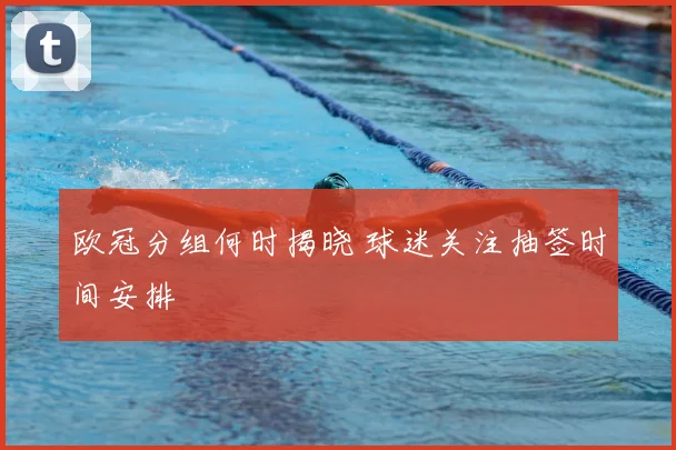 欧冠分组何时揭晓 球迷关注抽签时间安排