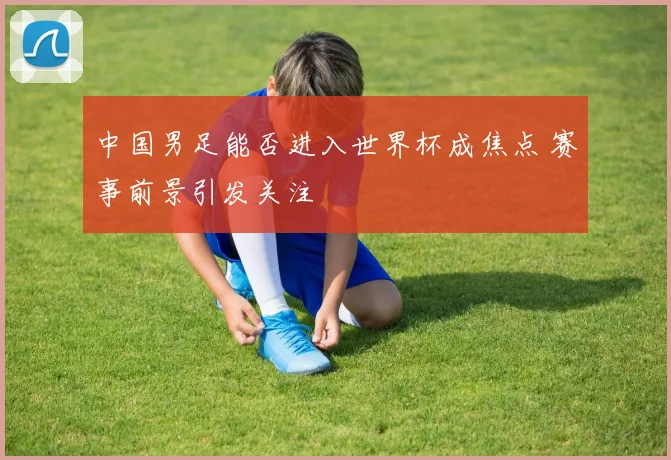 中国男足能否进入世界杯成焦点 赛事前景引发关注