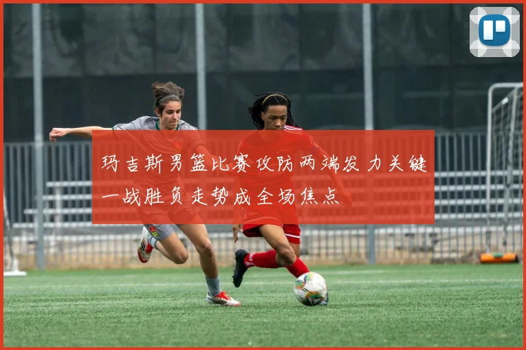 玛吉斯男篮比赛攻防两端发力关键一战胜负走势成全场焦点