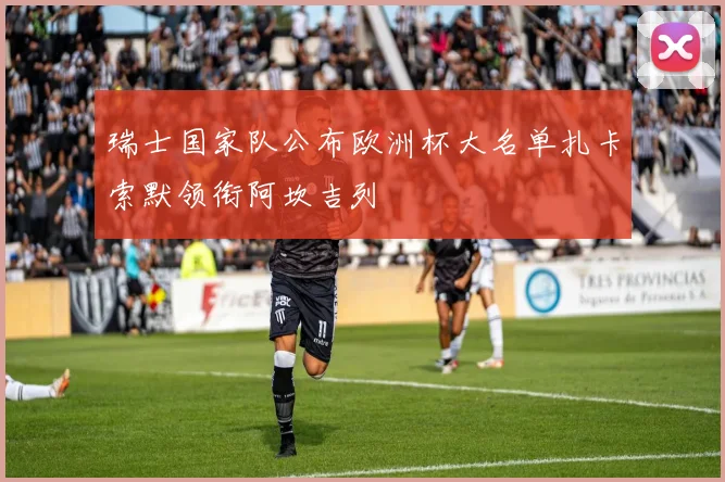 瑞士国家队公布欧洲杯大名单扎卡索默领衔阿坎吉列