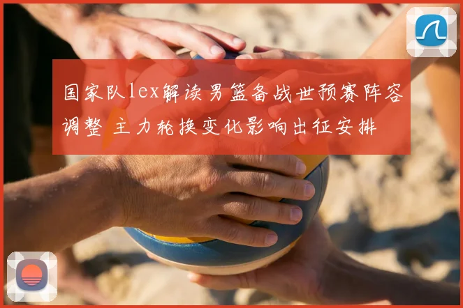 国家队lex解读男篮备战世预赛阵容调整 主力轮换变化影响出征安排