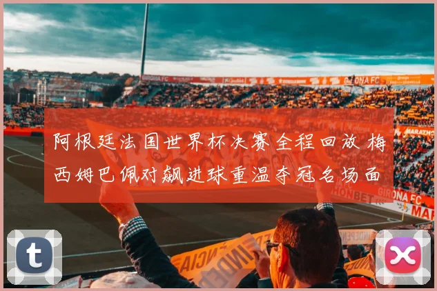 阿根廷法国世界杯决赛全程回放 梅西姆巴佩对飙进球重温夺冠名场面