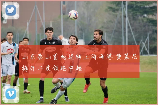 山东泰山首轮逆转上海海港 费莱尼梅开二度领跑中超