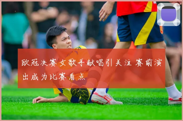 欧冠决赛女歌手献唱引关注 赛前演出成为比赛看点