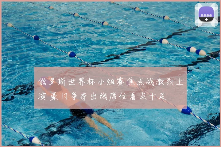 俄罗斯世界杯小组赛焦点战激烈上演 豪门争夺出线席位看点十足