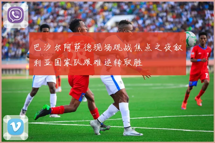 巴沙尔阿萨德现场观战焦点之夜叙利亚国家队艰难逆转取胜