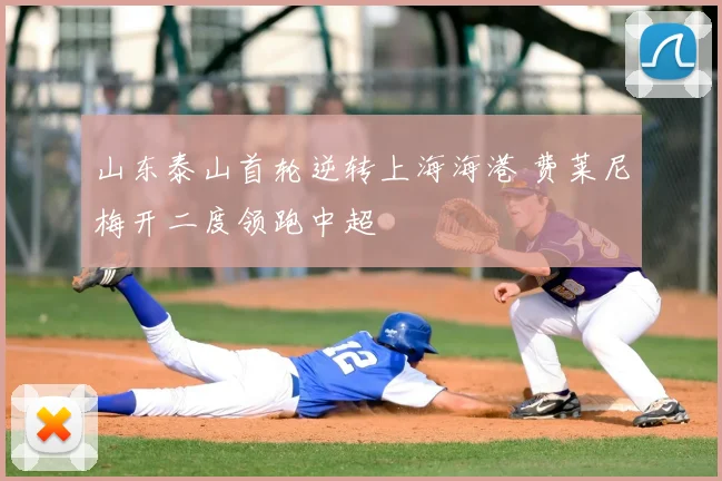 山东泰山首轮逆转上海海港 费莱尼梅开二度领跑中超