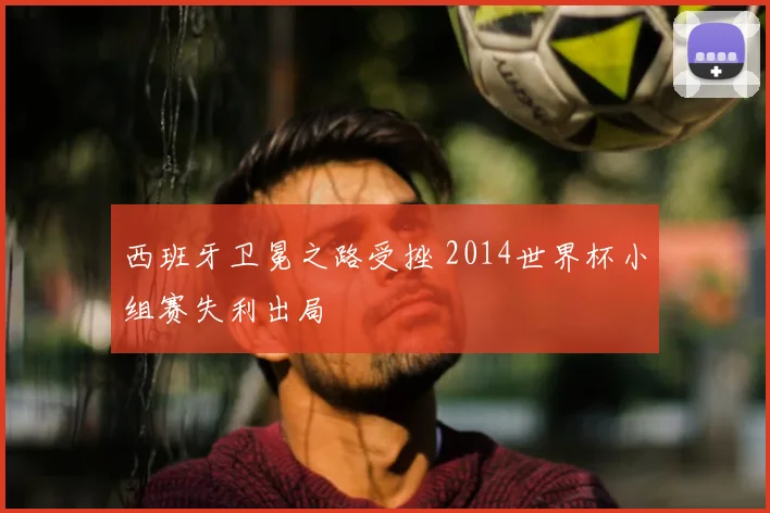 西班牙卫冕之路受挫 2014世界杯小组赛失利出局
