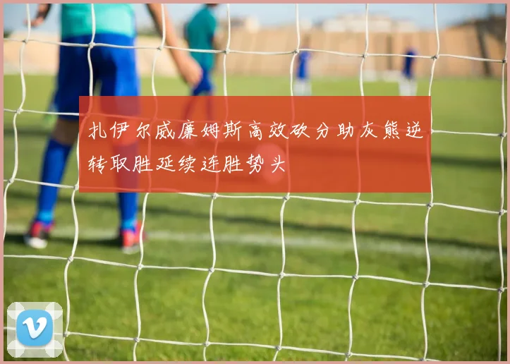 扎伊尔威廉姆斯高效砍分助灰熊逆转取胜延续连胜势头