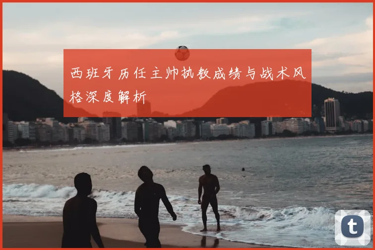 西班牙历任主帅执教成绩与战术风格深度解析