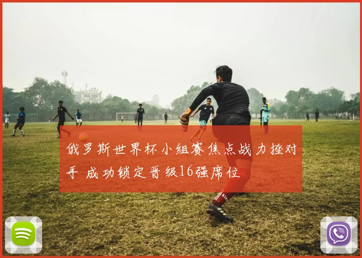 俄罗斯世界杯小组赛焦点战力挫对手 成功锁定晋级16强席位