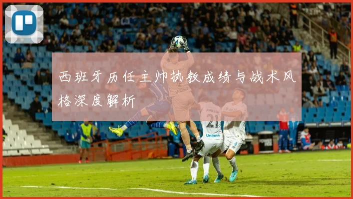 西班牙历任主帅执教成绩与战术风格深度解析