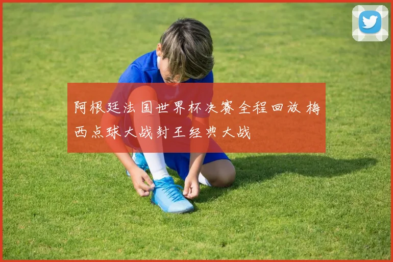 阿根廷法国世界杯决赛全程回放 梅西点球大战封王经典大战