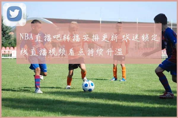 NBA直播吧转播安排更新 球迷锁定线直播视频看点持续升温