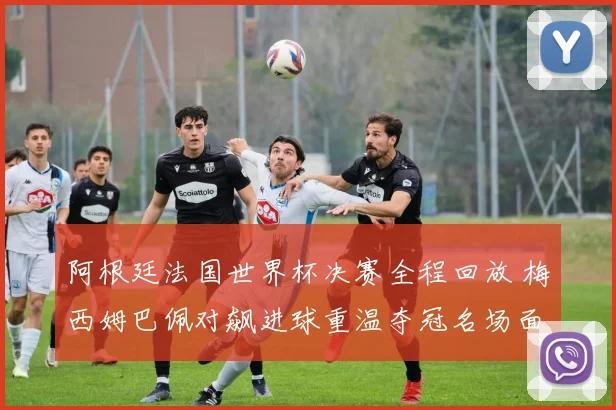 阿根廷法国世界杯决赛全程回放 梅西姆巴佩对飙进球重温夺冠名场面