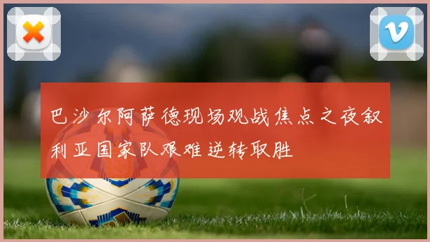 巴沙尔阿萨德现场观战焦点之夜叙利亚国家队艰难逆转取胜