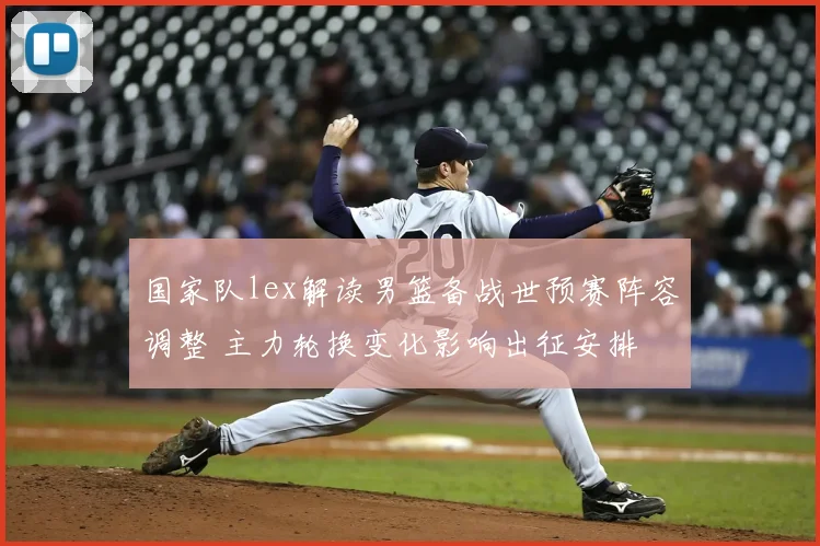 国家队lex解读男篮备战世预赛阵容调整 主力轮换变化影响出征安排