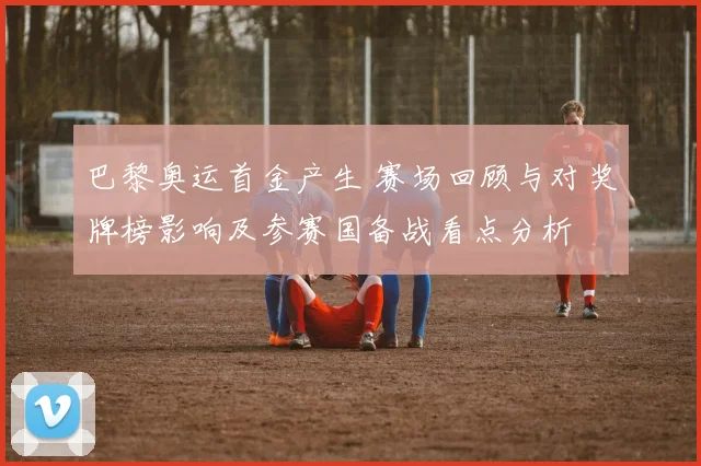 巴黎奥运首金产生 赛场回顾与对奖牌榜影响及参赛国备战看点分析