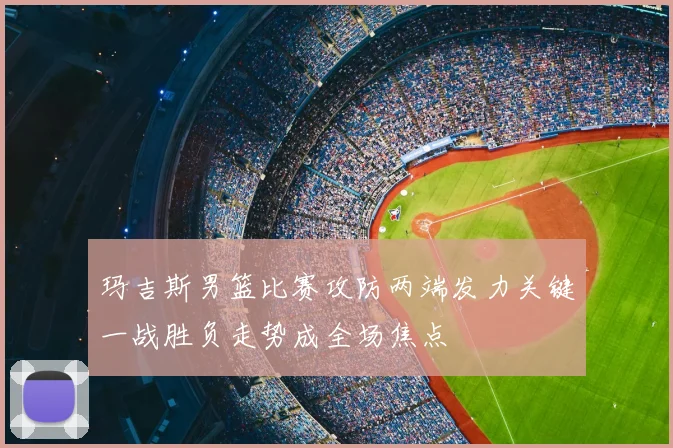 玛吉斯男篮比赛攻防两端发力关键一战胜负走势成全场焦点