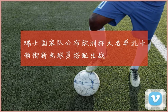 瑞士国家队公布欧洲杯大名单扎卡领衔新老球员搭配出战