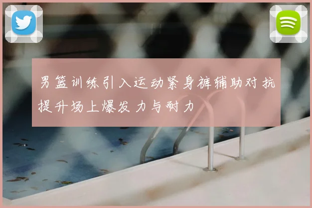 男篮训练引入运动紧身裤辅助对抗提升场上爆发力与耐力