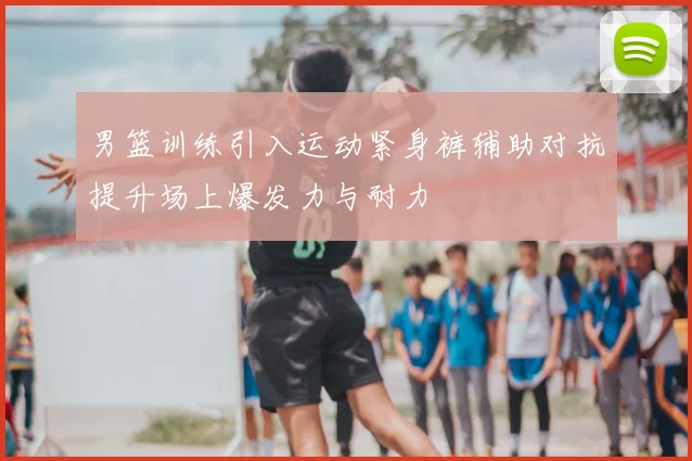 男篮训练引入运动紧身裤辅助对抗提升场上爆发力与耐力